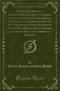 Practica de Partos, U Observaciones Hechas En Cuarenta Y Cinco Casos Contra Naturaleza Y Por Vicio de Conformacion Que Se Han Presentado Entre Setecientas Cuatro Mugeres de Parto Asistidas En Lima En Tres AÃ±os Y Medio de Practica (Classic Reprint)