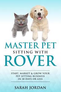 Master Pet Sitting with Rover: Start, Market and Grow Your Pet Sitting Business in 30 Days or Less