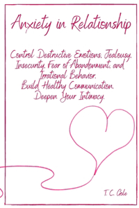 Anxiety in Relationship: Control Destructive Emotions, Jealousy, Insecurity, Fear of Abandonment, and Irrational Behavior. Build Healthy Communication. Deepen Your Intimacy