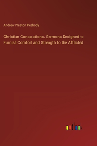 Christian Consolations. Sermons Designed to Furnish Comfort and Strength to the Afflicted