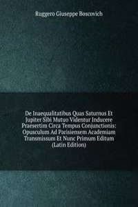De Inaequalitatibus Quas Saturnus Et Jupiter Sibi Mutuo Videntur Inducere Praesertim Circa Tempus Conjunctionis: Opusculum Ad Parisiensem Academiam Transmissum Et Nunc Primum Editum (Latin Edition)