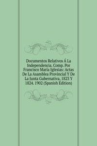 Documentos Relativos A La Independencia. Comp. Por Francisco Maria Iglesias: Actas De La Asamblea Provincial Y De La Junta Gubernativa, 1823 Y 1824. 1902 (Spanish Edition)