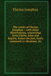 works of Flavius Josephus .: with three dissertations, concerning Jesus Christ, John and Baptist, James the just, God's command to Abraham, &c.