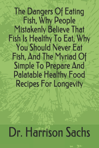 Dangers Of Eating Fish, Why People Mistakenly Believe That Fish Is Healthy To Eat, Why You Should Never Eat Fish, And The Myriad Of Simple To Prepare And Palatable Healthy Food Recipes For Longevity