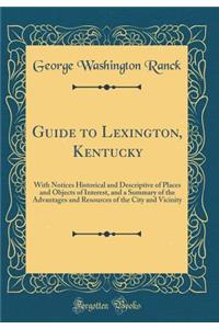Guide to Lexington, Kentucky: With Notices Historical and Descriptive of Places and Objects of Interest, and a Summary of the Advantages and Resources of the City and Vicinity (Classic Reprint)