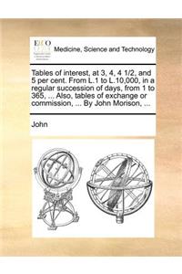 Tables of interest, at 3, 4, 4 1/2, and 5 per cent. From L.1 to L.10,000, in a regular succession of days, from 1 to 365, ... Also, tables of exchange or commission, ... By John Morison, ...