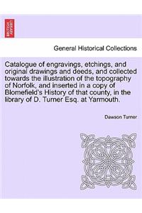 Catalogue of Engravings, Etchings, and Original Drawings and Deeds, and Collected Towards the Illustration of the Topography of Norfolk, and Inserted in a Copy of Blomefield's History of That County, in the Library of D. Turner Esq. at Yarmouth.