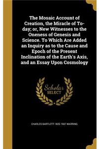 The Mosaic Account of Creation, the Miracle of To-day; or, New Witnesses to the Oneness of Genesis and Science. To Which Are Added an Inquiry as to the Cause and Epoch of the Present Inclination of the Earth's Axis, and an Essay Upon Cosmology