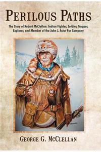 Perilous Paths: The Story of Robert McClellan: Indian Fighter, Soldier, Trapper, Explorer, and Member of the John J. Astor Fur Company