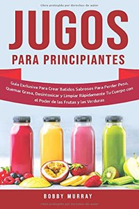 Jugos Para Principiantes: Guía Exclusiva para Crear Batidos Sabrosos para Perder Peso, Quemar Grasa, Desintoxicar y Limpiar Rápidamente Tu Cuerpo con el Poder de las Frutas y