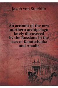 An account of the new northern archipelago lately discovered by the Russians in the seas of Kamtschatka and Anadir