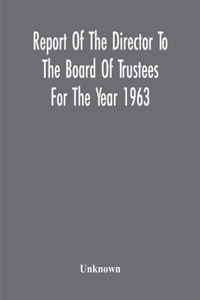 Report Of The Director To The Board Of Trustees For The Year 1963