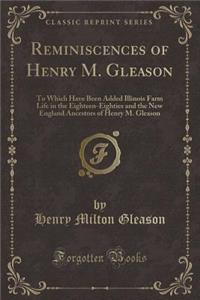 Reminiscences of Henry M. Gleason: To Which Have Been Added Illinois Farm Life in the Eighteen-Eighties and the New England Ancestors of Henry M. Gleason (Classic Reprint)