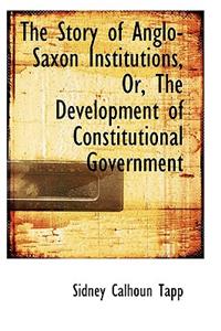 The Story of Anglo-Saxon Institutions, Or, the Development of Constitutional Government