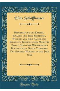 Beschreibung des Kaiserl. Gnaden-und Frey-Schiessen, Welches von Jhro Kaiser-und Königlich Katholischen Majestät Carolo Sexto der Wienerischen Burgerschaft Durch Vierzehen Täg Gegeben Worden, in dem Jahr 1739 (Classic Reprint)