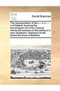 The Representation of the L---S J------S of Ireland, Touching the Transmission of a Privy-Council Money-Bill Previous to the Calling of a New Parliament. Address'd to His Grace the Duke of Bedford.