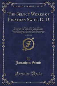 The Select Works of Jonathan Swift, D. D, Vol. 3 of 5: Containing the Whole of His Poetical Works, the Tale of a Tub, Battle of the Books, Gulliver's Travels, Directions to Servants, Polite Conversation, Art of Punning, Miscellaneous Pieces in Pros: Containing the Whole of His Poetical Works, the Tale of a Tub, Battle of the Books, Gulliver's Travels, Directions to Servants, Polite Conversation,