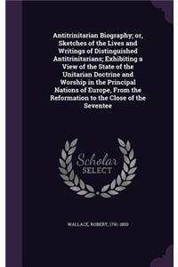 Antitrinitarian Biography; Or, Sketches of the Lives and Writings of Distinguished Antitrinitarians; Exhibiting a View of the State of the Unitarian Doctrine and Worship in the Principal Nations of Europe, from the Reformation to the Close of the S