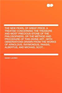 The New Pearl of Great Price. a Treatise Concerning the Treasure and Most Precious Stone of the Philosophers. or the Method and Procedure of This Divine Art; With Observations Drawn from the Works of Arnoldus, Raymondus, Rhasis, Albertus, and Micha