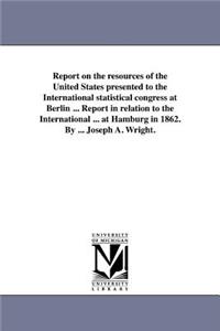 Report on the resources of the United States presented to the International statistical congress at Berlin ... Report in relation to the International ... at Hamburg in 1862. By ... Joseph A. Wright.
