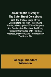 Authentic History of the Cato-Street Conspiracy; With the trials at large of the conspirators, for high treason and murder, a description of their weapons and combustible machines, and every particular connected with the rise, progress, discovery, 