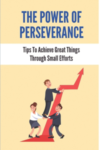 The Power Of Perseverance: Tips To Achieve Great Things Through Small Efforts: How To Change Your Dreams Into Goals