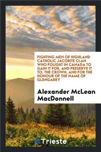 Fighting Men of Highland Catholic Jacobite Clan Who Fought in Canada to Gain It For, and Preserve It To, the Crown, and for the Honour of the Name of Glengarry