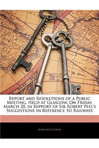 Report and Resolutions of a Public Meeting, Held at Glasgow, on Friday, March 20, in Support of Sir Robert Peel's Suggestions in Reference to Railways