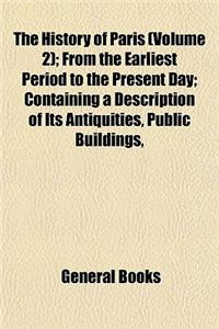 The History of Paris (Volume 2); From the Earliest Period to the Present Day Containing a Description of Its Antiquities, Public Buildings, Civil, Rel