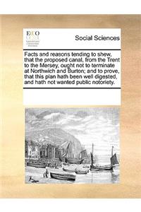 Facts and Reasons Tending to Shew, That the Proposed Canal, from the Trent to the Mersey, Ought Not to Terminate at Northwich and Burton; And to Prove, That This Plan Hath Been Well Digested, and Hath Not Wanted Public Notoriety.