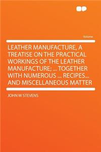 Leather Manufacture, a Treatise on the Practical Workings of the Leather Manufacture; ... Together with Numerous ... Recipes... and Miscellaneous Matter