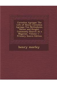 Cornelius Agrippa: The Life of Henry Cornelius Agrippa Von Nettesheim, Doctor and Knight, Commonly Known as a Magician, Volume 1