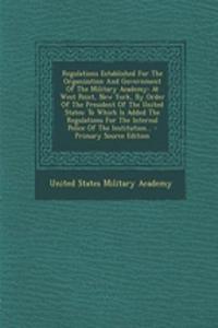 Regulations Established for the Organization and Government of the Military Academy: At West Point, New York, by Order of the President of the United States: To Which Is Added the Regulations for the Internal Police of the Institution... - Primary : At West Point, New York, by Order of the President of the United States: To Which Is Added the Regulations for the Internal Police of the Institutio