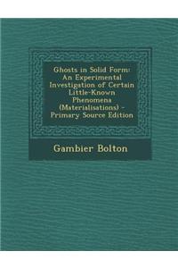 Ghosts in Solid Form: An Experimental Investigation of Certain Little-Known Phenomena (Materialisations) - Primary Source Edition