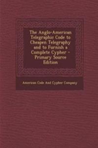 The Anglo-American Telegraphic Code to Cheapen Telegraphy and to Furnish a Complete Cypher - Primary Source Edition