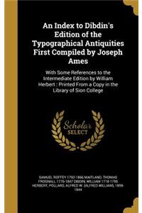 An Index to Dibdin's Edition of the Typographical Antiquities First Compiled by Joseph Ames