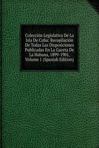 Coleccion Legislativa De La Isla De Cuba: Recopilacion De Todas Las Disposiciones Publicadas En La Gaceta De La Habana, 1899-1901, Volume 1 (Spanish Edition)