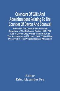 Calendars Of Wills And Administrations Relating To The Counties Of Devon And Cornwall, Proved In The Court Of The Principal Registary Of The Bishop Of Exeter 1559-1799 And Of Devon Only Proved In The Court Of The Archdeaconry Of Exeter, 1540-1799 A