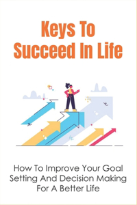 Keys To Succeed In Life: How To Improve Your Goal Setting And Decision Making For A Better Life: Blueprint To Living The Life You Want