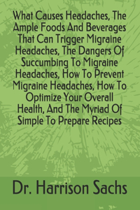 What Causes Headaches, The Ample Foods And Beverages That Can Trigger Migraine Headaches, The Dangers Of Succumbing To Migraine Headaches, How To Prevent Migraine Headaches, How To Optimize Your Overall Health, And The Myriad Of Simple To Prepare R