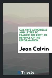 Calvin's Aphorisms and Letter to Francis I in Defence of the Reformation [extr. from Institutio ...