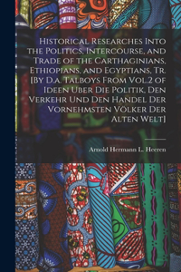 Historical Researches Into the Politics, Intercourse, and Trade of the Carthaginians, Ethiopians, and Egyptians, Tr. [By D.a. Talboys From Vol.2 of Ideen Uber Die Politik, Den Verkehr Und Den Handel Der Vornehmsten Völker Der Alten Welt]