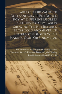 Tables Of The Value Of Gold And Silver Per Ounce Troy, At Different Degrees Of Fineness. Also Tables Showing The Net Returns From Gold And Silver Of Different Fineness, When Made In Coin Or Fine Metal