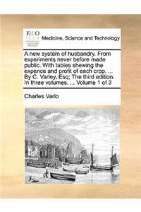 A New System of Husbandry. from Experiments Never Before Made Public. with Tables Shewing the Expence and Profit of Each Crop. ... by C. Varley, Esq; The Third Edition. in Three Volumes. ... Volume 1 of 3