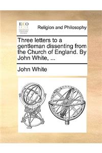 Three Letters to a Gentleman Dissenting from the Church of England. by John White, ...