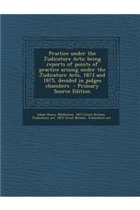 Practice Under the Judicature Acts; Being Reports of Points of Practice Arising Under the Judicature Acts, 1873 and 1875, Decided in Judges Chambers