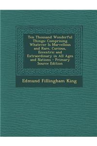 Ten Thousand Wonderful Things: Comprising Whatever Is Marvellous and Rare, Curious, Eccentric and Extraordinary in All Ages and Nations