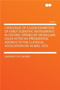 Catalogue of a Loan Exhibition of Early Scientific Instruments in Oxford. Opened by Sir William Osler After His Presidential Address to the Classical Association on 16 May, 1919