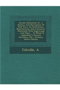 Dundee Delineated; Or, a History and Description of That Town, Its Institutions, Manufactures and Commerce. Illustrated with Engravings ... and Plans ... to Which Is Appended a General Directory, Etc - Primary Source Edition