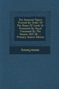 The Sessional Papers Printed by Order of the House of Lords or Presented by Royal Command by the Session 1837-38... - Primary Source Edition